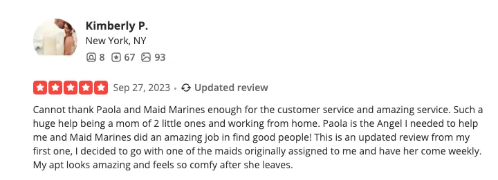 Yelp review from Kimberly P., New York, NY — 5 stars, September 27 2023 (Updated review). Cannot thank Paola and Maid Marines enough for the customer service and amazing service. Such a huge help being a mom of 2 little ones and working from home. Paola is the Angel I needed to help me and Maid Marines did an amazing job in find good people! This is an updated review from my first one, I decided to go with one of the maids originally assigned to me and have her come weekly. My apt looks amazing and feels so comfy after she leaves.